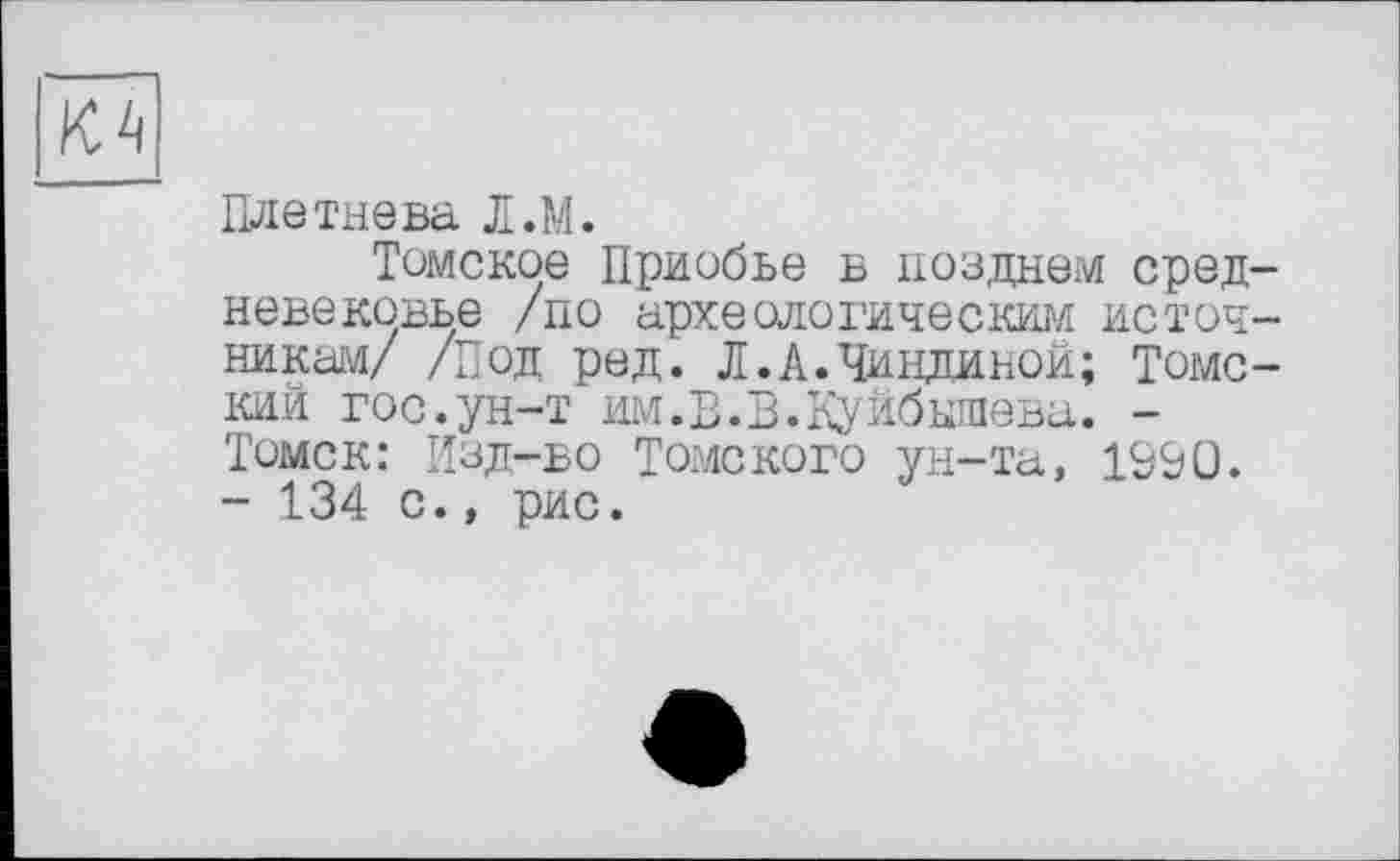 ﻿Плетнева Л.М.
Томское Приобье в позднем сред невековье /по археологическим источ никам/ /Под ред. Л.А.Чиндиной; Томс кий гос.ун-т им.В.В.Куйбышева. -Томск: Изд-во Томского ун-та, 1&&0. - 134 с., рис.